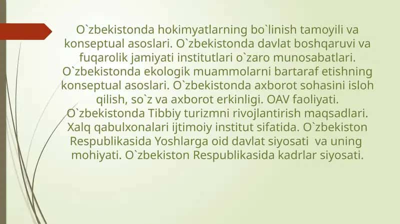 O`zbekistonda hokimyatlarning bo`linish tamoyili va konseptual asoslari. O`zbekistonda davlat boshqaruvi va fuqarolik jamiyati institutlari o`zaro munosabatlari. O`zbekistonda ekologik muammolarni bartaraf etishning konseptual asoslari. O`zbekistonda axborot sohasini isloh qilish, so`z va axborot erkinligi. OAV faoliyati. O`zbekistonda Tibbiy turizmni rivojlantirish maqsadlari. Xalq qabulxonalari ijtimoiy institut sifatida.