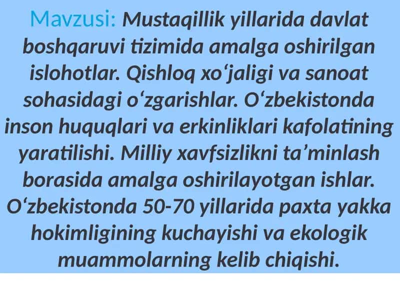 Mustaqillik yillarida davlat boshqaruvi tizimida amalga oshirilgan islohotlar. Qishloq xoʻjaligi va sanoat sohasidagi oʻzgarishlar. Oʻzbekistonda inson huquqlari va erkinliklari kafolatining yaratilishi. Milliy xavfsizlikni taʼminlash borasida amalga oshirilayotgan ishlar. Oʻzbekistonda 50-70 yillarida paxta yakka hokimligining kuchayishi va ekologik muammolarning kelib chiqishi.