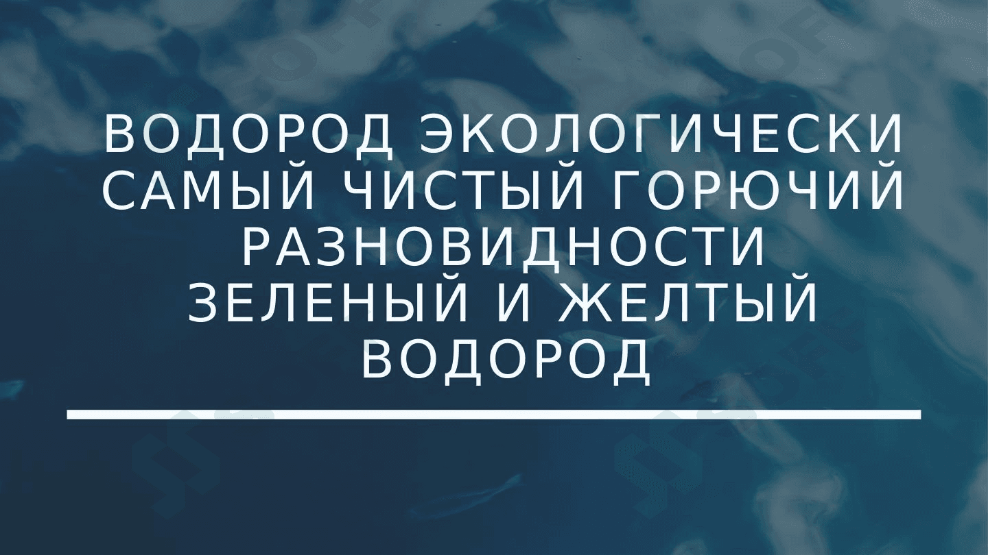ВОДОРОД ЭКОЛОГИЧЕСКИ САМЫЙ ЧИСТЫЙ ГОРЮЧИЙ РАЗНОВИДНОСТИ ЗЕЛЕНЫЙ И ЖЕЛТЫЙ ВОДОРОД
