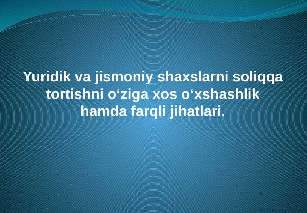 Yuridik va jismoniy shaxslarni soliqqa tortishni o‘ziga xos o‘xshashlik hamda farqli jihatlari.