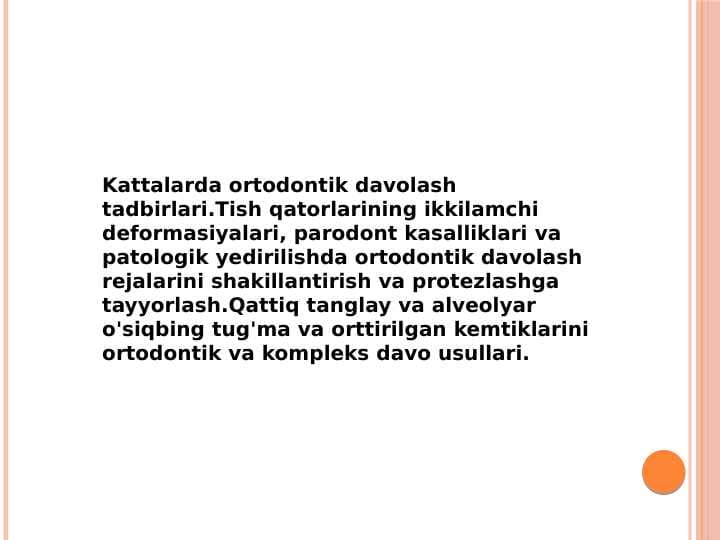 Kattalarda ortodontik davolash tadbirlari.Tish qatorlarining ikkilamchi deformasiyalari, parodont kasalliklari va patologik yedirilishda ortodontik davolash rejalarini shakillantirish va protezlashga tayyorlash.Qattiq tanglay va alveolyar o'siqbing tug'ma va orttirilgan kemtiklarini ortodontik va kompleks davo usullari