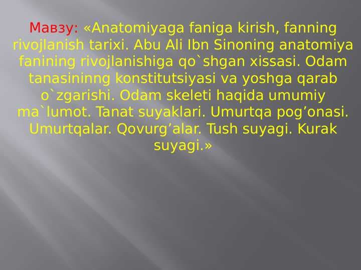 Anatomiyaga faniga kirish, fanning rivojlanish tarixi. Abu Ali Ibn Sinoning anatomiya fanining rivojlanishiga qo`shgan xissasi. Odam tanasininng konstitutsiyasi va yoshga qarab o`zgarishi. Odam skeleti haqida umumiy ma`lumot. Tanat suyaklari. Umurtqa pog’onasi. Umurtqalar. Qovurg’alar. Tush suyagi. Kurak suyagi.