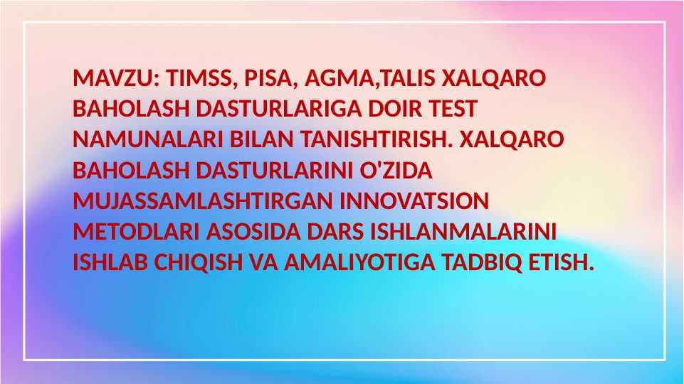 TIMSS, PISA, AGMA,TALIS XALQARO BAHOLASH DASTURLARIGA DOIR TEST NAMUNALARI BILAN TANISHTIRISH. XALQARO BAHOLASH DASTURLARINI O'ZIDA MUJASSAMLASHTIRGAN INNOVATSION METODLARI ASOSIDA DARS ISHLANMALARINI ISHLAB CHIQISH VA AMALIYOTIGA TADBIQ ETISH.