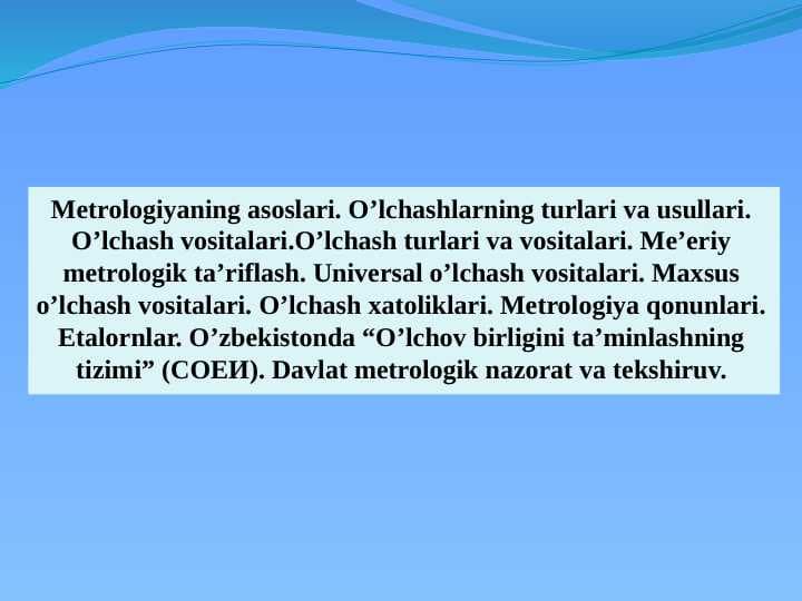 Metrologiyaning asoslari. O'lchashlarning turlari va usullari. O'lchash vositalari. O'lchash turlari va vositalari. Me'yoriy metrologik ta'riflash. Universal o'lchash vositalari. Maxsus o'lchash vositalari. O'lchash xatoliklari. Metrologiya qonunlari. Etalornlar. O'zbekistonda “O'lchov birligini ta'minlashning tizimi” (СОЕИ). Davlat metrologik nazorat va tekshiruv.