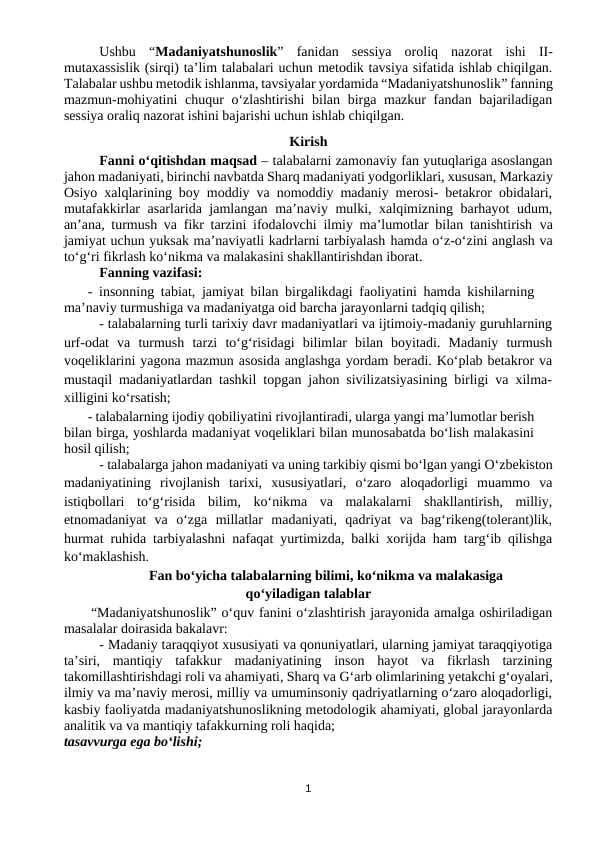 Ushbu “Madaniyatshunoslik” fanidan sessiya oroliq nazorat ishi II-mutaxassislik (sirqi) ta’lim talabalari uchun metodik tavsiya sifatida ishlab chiqilgan. Talabalar ushbu metodik ishlanma, tavsiyalar yordamida “Madaniyatshunoslik” fanning mazmun-mohiyatini chuqur o‘zlashtirishi bilan birga mazkur fandan bajariladigan sessiya oraliq nazorat ishini bajarishi uchun ishlab chiqilgan.
