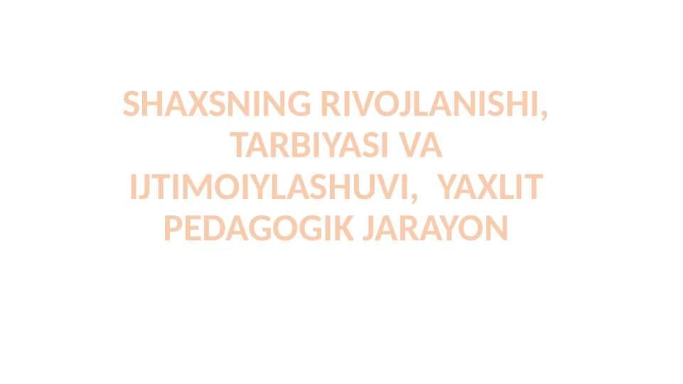 SHAXSNING RIVOJLANISHI, TARBIYASI VA IJTIMOIYLASHUVI,  YAXLIT PEDAGOGIK JARAYON