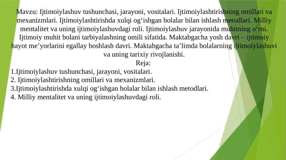 Ijtimoiylashuv tushunchasi, jarayoni, vositalari. Ijtimoiylashtirishning omillari va mexanizmlari. Ijtimoiylashtirishda xulqi og‘ishgan bolalar bilan ishlash metodlari. Milliy mentalitet va uning ijtimoiylashuvdagi roli. Ijtimoiylashuv jarayonida muhitning o‘rni. Ijtimoiy muhit bolani tarbiyalashning omili sifatida. Maktabgacha yosh davri – ijtimoiy hayot meʼyorlarini egallay boshlash davri. Maktabgacha ta’limda bolalarning ijtimoiylashuvi va uning tarixiy rivojlanishi.