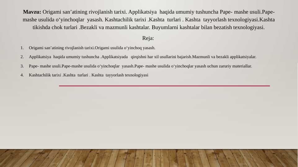 Origami san’atining rivojlanish tarixi.Origami usulida o‘yinchoq yasash. Applikatsiya haqida umumiy tushuncha .Applikatsiyada qirqishni har xil usullarini bajarish.Pape- mashe usuli.Pape-mashe usulida o‘yinchoqlar yasashKashtachilik tarixi .Kashta turlari . Kashta tayyorlash texnologiyasi.Kashta tikishda chok turlari .Bezakli va mazmunli kashtalar. Buyumlarni kashtalar bilan bezatish texnologiyasi.