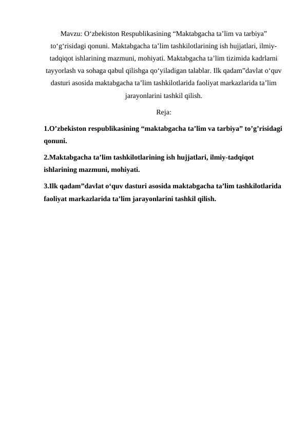 O‘zbekiston Respublikasining “Maktabgacha ta’lim va tarbiya” to‘g‘risidagi qonuni. Maktabgacha ta’lim tashkilotlarining ish hujjatlari, ilmiy-tadqiqot ishlarining mazmuni, mohiyati. Maktabgacha ta’lim tizimida kadrlarni tayyorlash va sohaga qabul qilishga qo‘yiladigan talablar. Ilk qadam”davlat o‘quv dasturi asosida maktabgacha ta’lim tashkilotlarida faoliyat markazlarida ta’lim jarayonlarini tashkil qilish.