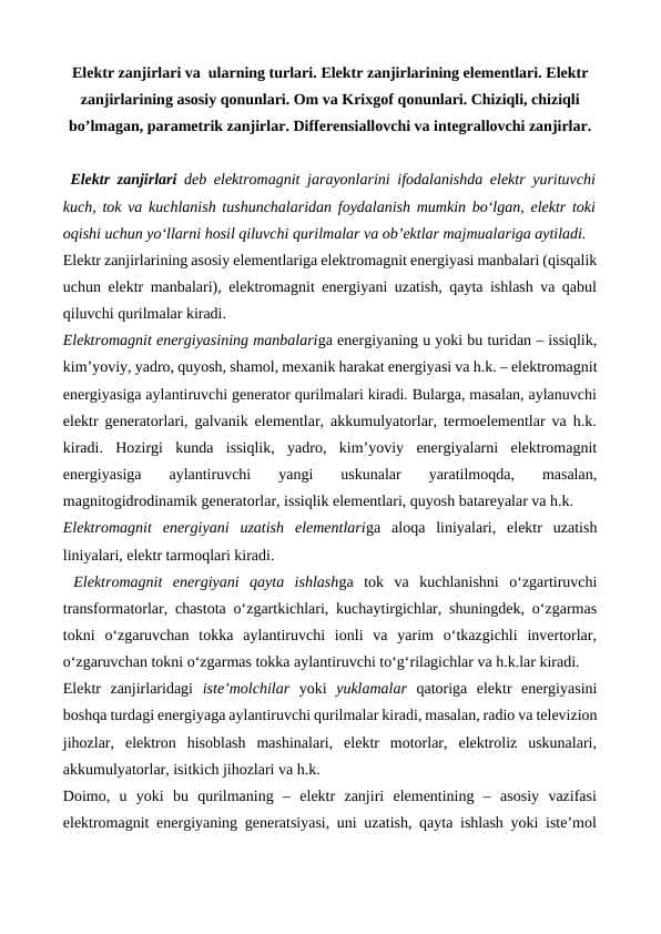 Elektr zanjirlari va  ularning turlari. Elektr zanjirlarining elementlari. Elektr zanjirlarining asosiy qonunlari. Om va Krixgof qоnunlari. Chiziqli, chiziqli bo’lmagan, parametrik zanjirlar. Differensiallovchi va integrallovchi zanjirlar.