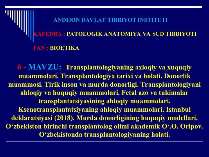 Transplantologiyaning axloqiy va xuquqiy muammolari.Transplantologiya tarixi va holati.Donorlik muammosi.Tirik inson va murda donorligi.Transplantologiyani ahloqiy va huquqiy muammolari.Fetal azo va tukimalar transplantatsiyasining ahloqiy muammolari.Ksenotransplantatsiyaning ahloqiy muammolari.Istanbul deklaratsiyasi (2018).Murda donorligining huquqiy modellari.O‘zbekiston birinchi transplantolog olimi akademik O‘.O. Oripov.O‘zbekistonda transplantologiyaning holati.
