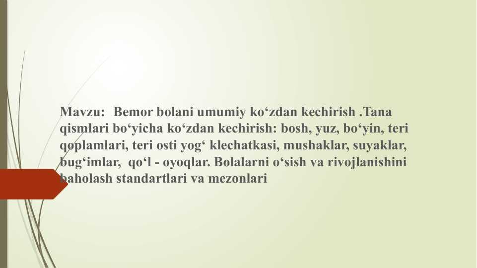 Bemor bolani umumiy ko'zdan kechirish Tana qismlari bo'yicha ko'zdan kechirish: bosh, yuz, bo'yin, teri qoplamlari, teri osti yog' klechatkasi, mushaklar, suyaklar, bug'imlar, qo'l-oyoqlar. Bolalarni o'sish va rivojlanishini baholash standartlari va mezonlari