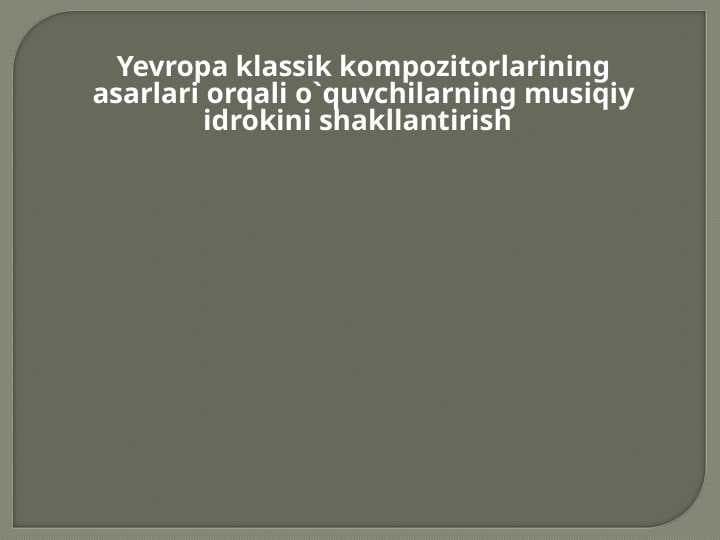 Yevropa klassik kompozitorlarining asarlari orqali o`quvchilarning musiqiy idrokini shakllantirish