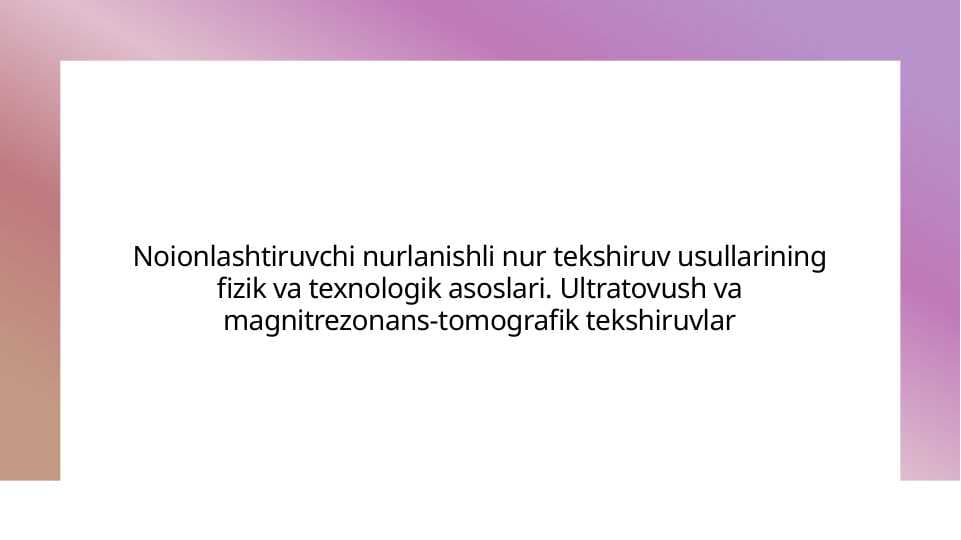 Noionlashtiruvchi nurlanishli nur tekshiruv usullarining fizik va texnologik asoslari. Ultratovush va magnit rezonans tomografik tekshiruvlar