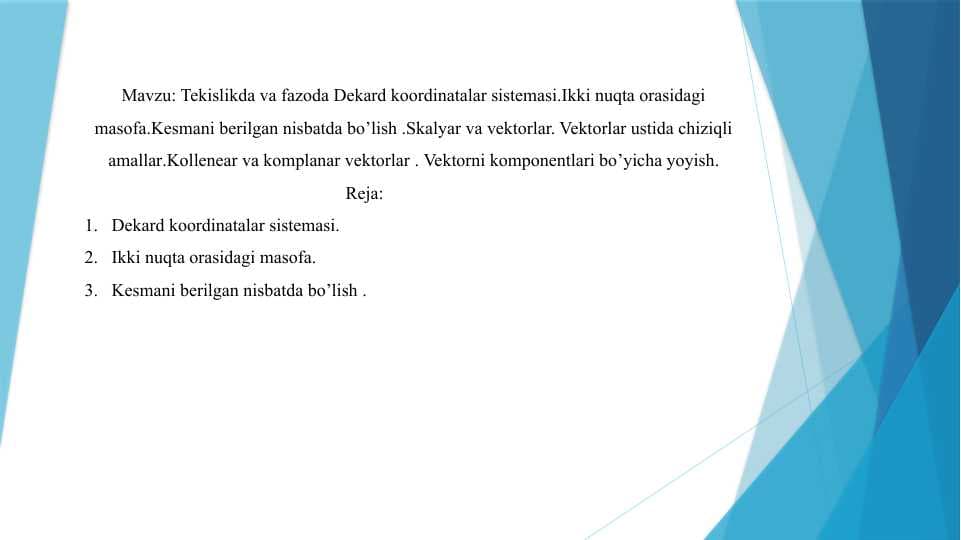 Tekislikda va fazoda Dekard koordinatalar sistemasi.Ikki nuqta orasidagi masofa.Kesmani berilgan nisbatda bo’lish .Skalyar va vektorlar. Vektorlar ustida chiziqli amallar.Kollenear va komplanar vektorlar . Vektorni komponentlari bo’yicha yoyish.
