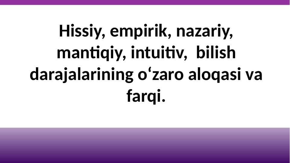 Hissiy, empirik, nazariy, mantiqiy, intuitiv,  bilish darajalarining o‘zaro aloqasi va farqi.