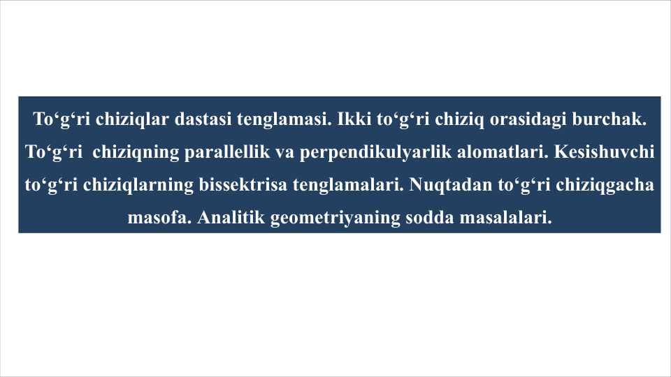 To'g'ri chiziqlar dastasi tenglamasi. Ikki to'g'ri chiziq orasidagi burchak. To'g'ri chiziqning parallellik va perpendikulyarlik alomatlari. Kesishuvchi to'g'ri chiziqlarning bissektrisa tenglamalari. Nuqtadan to'g'ri chiziqgacha masofa. Analitik geometriyaning sodda masalalari.