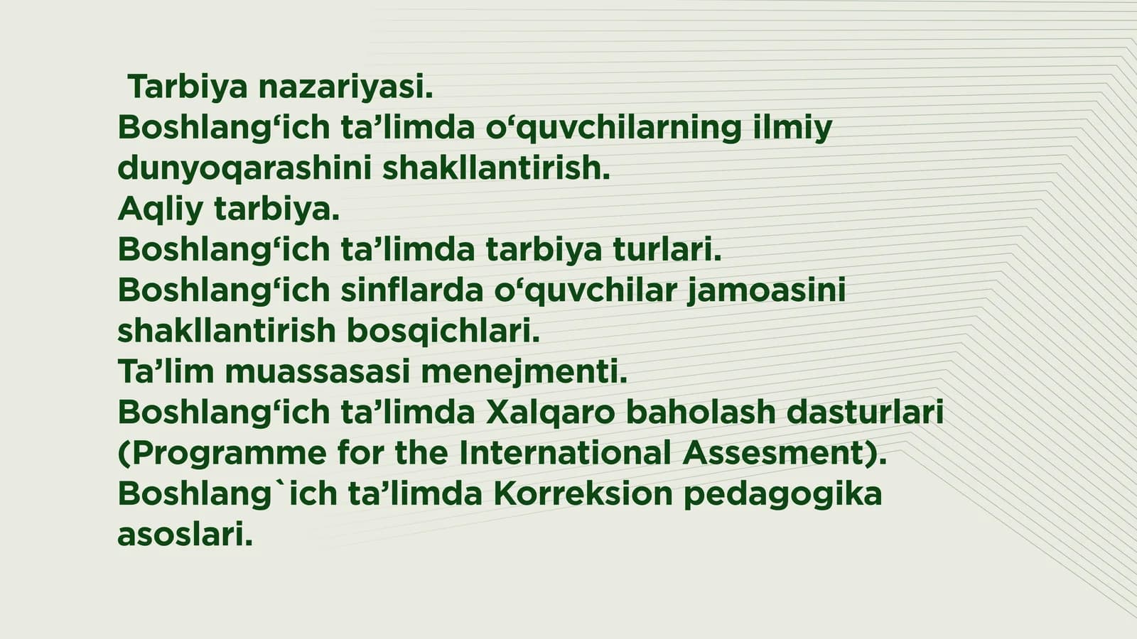 Tarbiya nazariyasi.  Boshlang‘ich ta’limda o‘quvchilarning ilmiy dunyoqarashini shakllantirish.  Aqliy tarbiya.  Boshlang‘ich ta’limda tarbiya turlari.  Boshlang‘ich sinflarda o‘quvchilar jamoasini shakllantirish bosqichlari.  Ta’lim muassasasi menejmenti.  Boshlang‘ich ta’limda Xalqaro baholash dasturlari (Programme for the International Assesment). Boshlang`ich ta’limda Korreksion pedagogika asoslari.