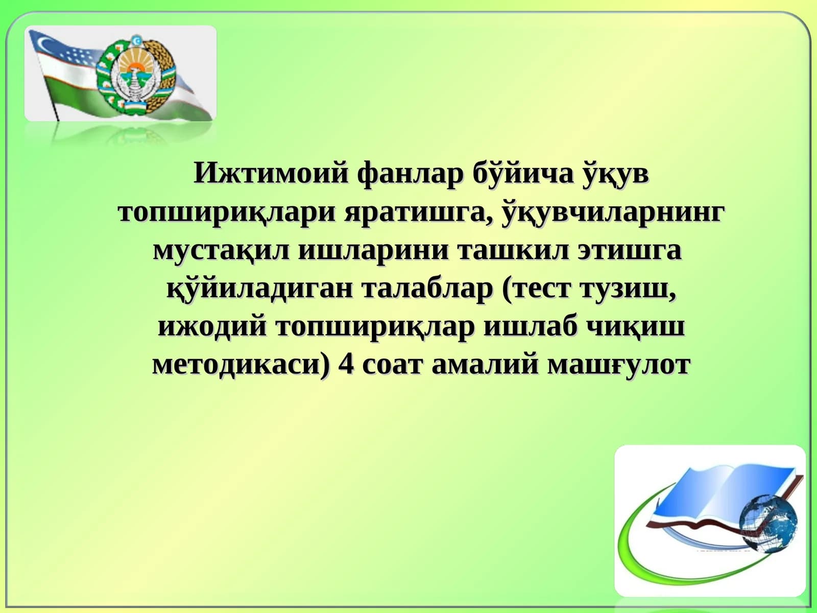 Ижтимоий фанлар бўйича ўқув топшириқлари яратишга, ўқувчиларнинг мустақил ишларини ташкил этишга  қўйиладиган талаблар (тест тузиш, ижодий топшириқлар ишлаб чиқиш методикаси) 4 соат амалий машғулот