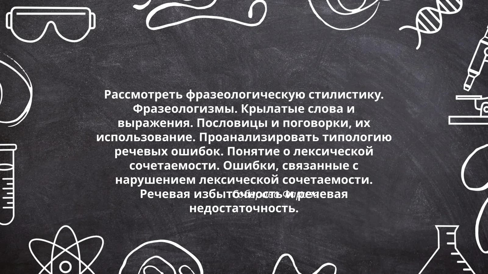 Рассмотреть фразеологическую стилистику. Фразеологизмы. Крылатые слова и выражения. Пословицы и поговорки, их использование. Проанализировать типологию речевых ошибок. Понятие о лексической сочетаемости. Ошибки, связанные с нарушением лексической сочетаемости. Речевая избыточность и речевая недостаточность
