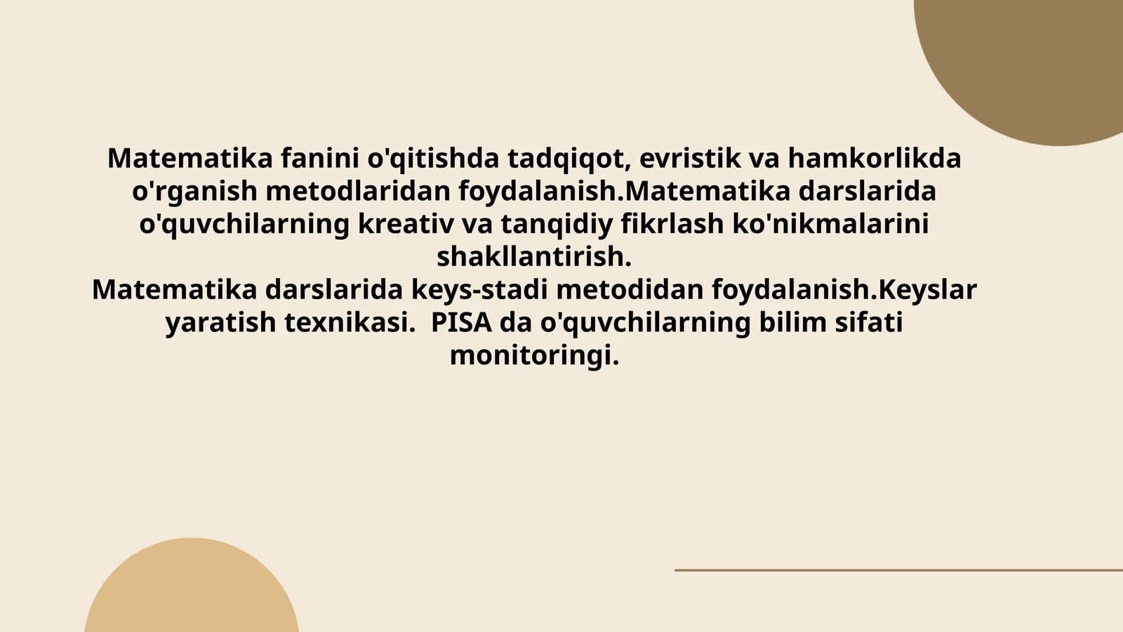 Matematikafaninio'qitishdatadqiqot,evristikvahamkorlikdao'rganishmetodlaridanfoydalanish.Matematikadarslaridao'quvchilarningkreativvatanqidiyfikrlashko'nikmalarinishakllantirish.Matematikadarslaridakeys-stadimetodidanfoydalanish.Keyslaryaratishtexnikasi.PISA dao'quvchilarningbilimsifatimonitoringi