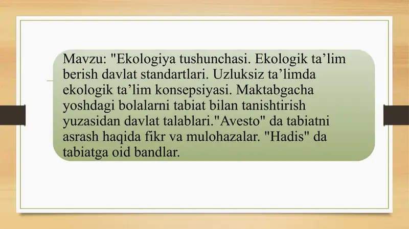 Ekologiya tushunchasi. Ekologik taʼlim berish davlat standartlari. Uzluksiz taʼlimda ekologik taʼlim konsepsiyasi. Maktabgacha yoshdagi bolalarni tabiat bilan tanishtirish yuzasidan davlat talablari."Avesto" da tabiatni asrash haqida fikr va mulohazalar. "Hadis" da tabiatga oid bandlar