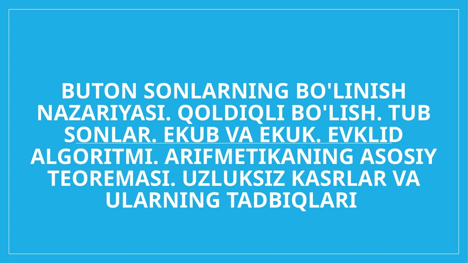 Buton sonlarning bo'linish nazariyasi. Qoldiqli bo'lish. Tub sonlar. EKUB va EKUK. Evklid algoritmi. Arifmetikaning asosiy teoremasi. Uzluksiz kasrlar va ularning tadbiqlari