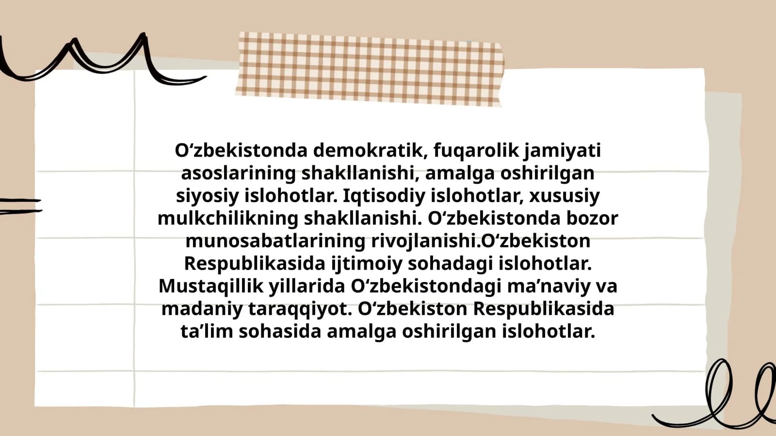O‘zbekistonda demokratik, fuqarolik jamiyati asoslarining shakllanishi, amalga oshirilgan siyosiy islohotlar. Iqtisodiy islohotlar, xususiy mulkchilikning shakllanishi. O‘zbekistonda bozor munosabatlarining rivojlanishi.O‘zbekiston Respublikasida ijtimoiy sohadagi islohotlar. Mustaqillik yillarida O‘zbekistondagi ma’naviy va madaniy taraqqiyot. O‘zbekiston Respublikasida ta’lim sohasida amalga oshirilgan islohotlar