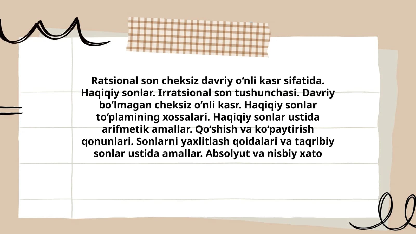 Ratsional son cheksiz davriy o‘nli kasr sifatida. Haqiqiy sonlar. Irratsional son tushunchasi. Davriy bo‘lmagan cheksiz o‘nli kasr. Haqiqiy sonlar to‘plamining xossalari. Haqiqiy sonlar ustida arifmetik amallar. Qo‘shish va ko‘paytirish qonunlari. Sonlarni yaxlitlash qoidalari va taqribiy sonlar ustida amallar. Absolyut va nisbiy xato