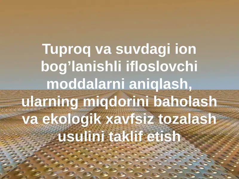 Tuproq va suvdagi ion bog’lanishli ifloslovchi moddalarni aniqlash, ularning miqdorini baholash va ekologik xavfsiz tozalash usulini taklif etish