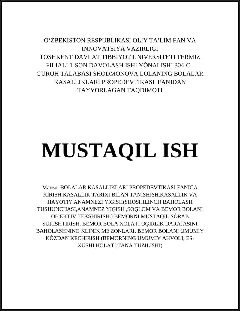 BOLALAR KASALLIKLARI PROPEDEVTIKASI FANIGA KIRISH.KASALLIK TARIXI BILAN TANISHISH.KASALLIK VA HAYOTIY ANAMNEZI YIĢISH(SHOSHILINCH BAHOLASH TUSHUNCHASI,ANAMNEZ YIĢISH,SOĢLOM VA BEMOR BOLANI OB'EKTIV TEKSHIRISH.) BEMORNI MUSTAQIL SÒRAB SURISHTIRISH. BEMOR BOLA XOLATI OĢIRLIK DARAJASINI BAHOLASHNING KLINIK ME'ZONLARI. BEMOR BOLANI UMUMIY KÒZDAN KECHIRISH (BEMORNING UMUMIY AHVOLI, ES-XUSHI,HOLATI,TANA TUZILISHI)