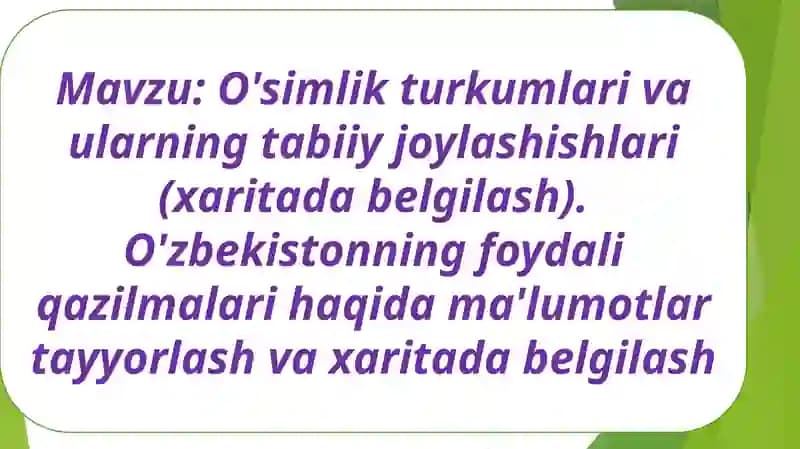O'simlik turkumlari va ularning tabiiy joylashishlari (xaritada belgilash). O'zbekistonning foydali qazilmalari haqida ma'lumotlar tayyorlash va xaritada belgilash