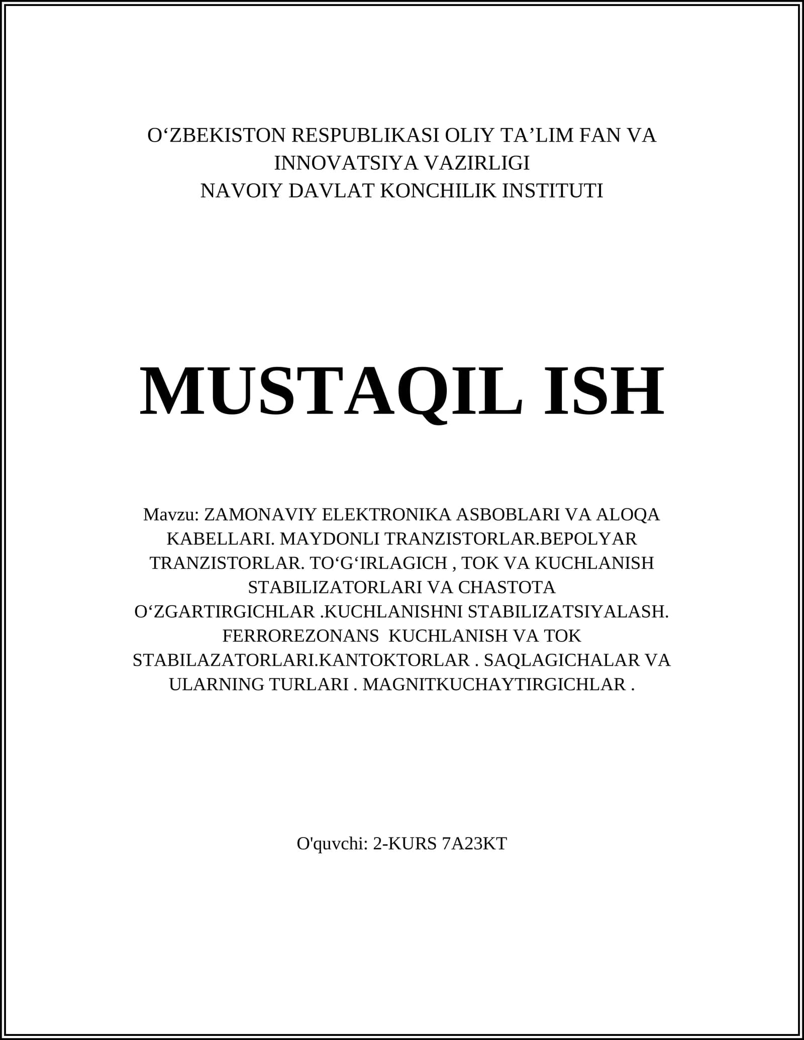 ZAMONAVIY ELEKTRONIKA ASBOBLARI VA ALOQA KABELLARI. MAYDONLI TRANZISTORLAR.BEPOLYAR TRANZISTORLAR. TOʻGʻIRLAGICH, TOK VA KUCHLANISH STABILIZATORLARI VA CHASTOTA OʻZGARTIRGICHLAR.KUCHLANISHNI STABILIZATSIYALASH. FERROREZONANS KUCHLANISH VA TOK STABILAZATORLARI.KANTOKTORLAR. SAQLAGICHALAR VA ULARNING TURLARI. MAGNITKUCHAYTIRGICHLAR