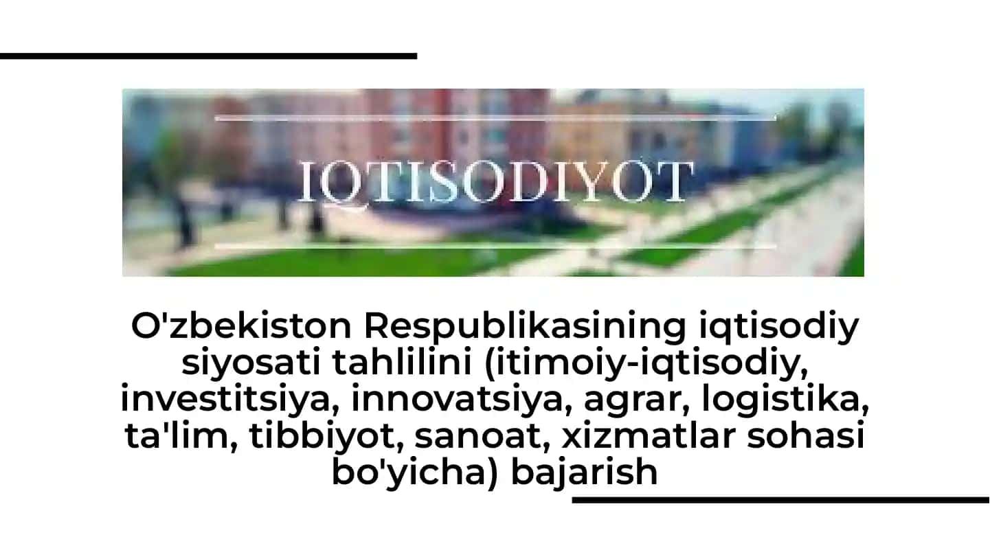 O'zbekiston Respublikasining iqtisodiy siyosati tahlilini (itimoiy-iqtisodiy, investitsiya, innovatsiya, agrar, logistika, ta'lim, tibbiyot, sanoat, xizmatlar sohasi bo'yicha) bajarish