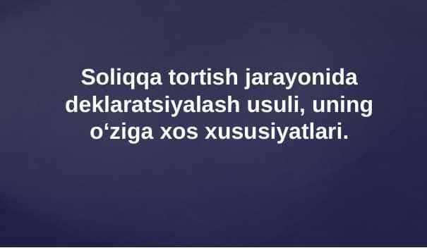 Soliqqa tortish jarayonida deklaratsiyalash usuli, uning o‘ziga xos xususiyatlari.