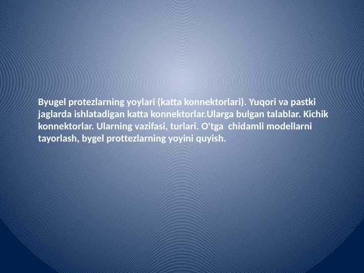 Byugel protezlarning yoylari (katta konnektorlari). Yuqori va pastki jag'larda ishlatadigan katta konnektorlar.Ularga bulgan talablar. Kichik konnektorlar. Ularning vazifasi, turlari. O'tga chidamli modellarni tayyorlash, byugel protezlarning yoyini quyish.