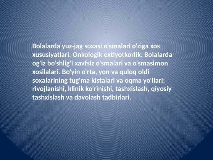Bolalarda yuz-jag soxasi o'smalari o'ziga xos xususiyatlari. Onkologik extiyotkorlik. Bolalarda og'iz bo'shlig'i xavfsiz o'smalari va o'smasimon xosilalari. Bo'yin o'rta, yon va quloq oldi soxalarining tug'ma kistalari va oqma yo'llari; rivojlanishi, klinik ko'rinishi, tashxislash, qiyosiy tashxislash va davolash tadbirlari.