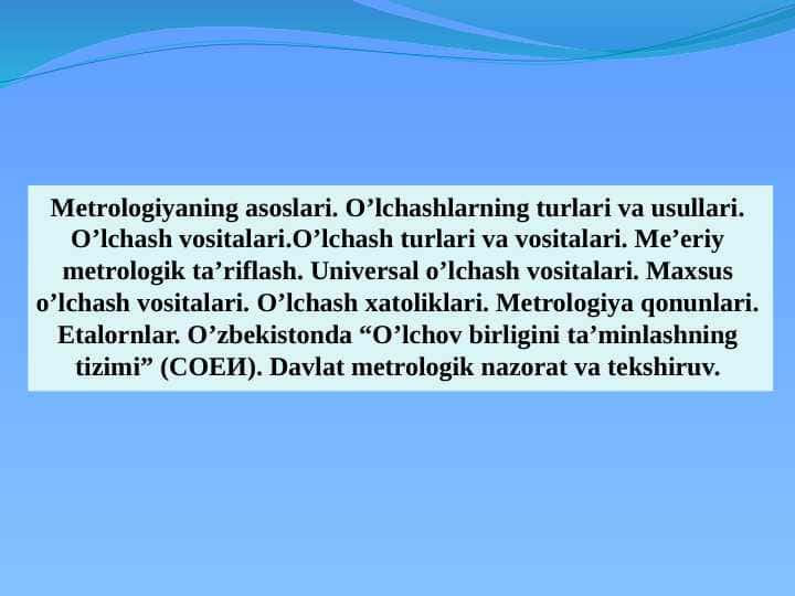 Metrologiyaning asoslari. O'lchashlarning turlari va usullari. O'lchash vositalari. O'lchash turlari va vositalari. Me'yoriy metrologik ta'riflash. Universal o'lchash vositalari. Maxsus o'lchash vositalari. O'lchash xatoliklari. Metrologiya qonunlari. Etalornlar. O'zbekistonda “O'lchov birligini ta'minlashning tizimi” (СОЕИ). Davlat metrologik nazorat va tekshiruv.