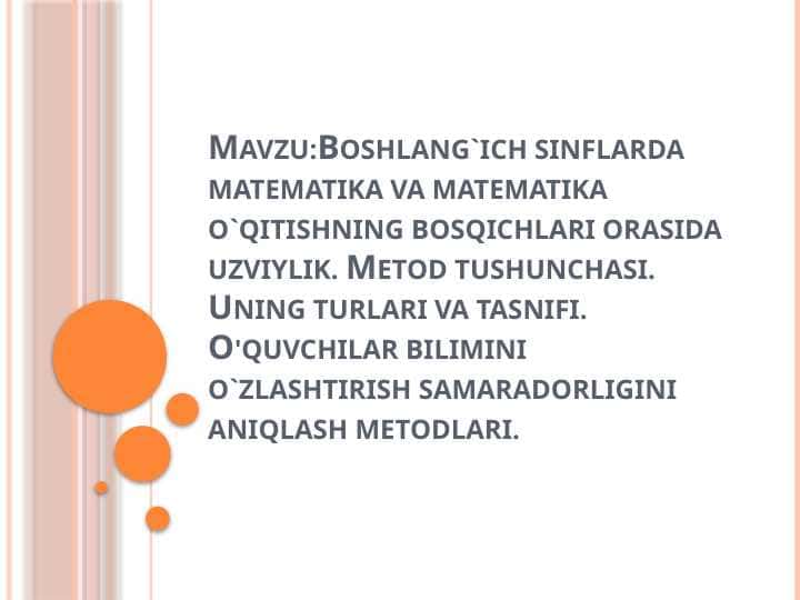 Boshlang`ich sinflarda matematika va matematika o`qitishning bosqichlari orasida uzviylik. Metod tushunchasi. Uning turlari va tasnifi. O'quvchilar bilimini o`zlashtirish samaradorligini aniqlash metodlari.