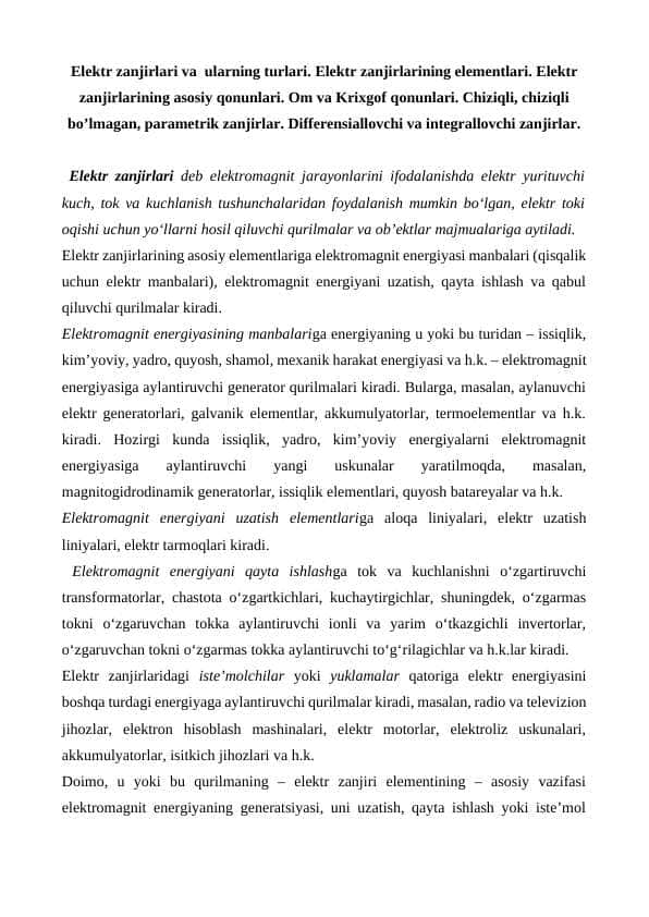 Elektr zanjirlari va ularning turlari. Elektr zanjirlarining elementlari. Elektr zanjirlarining asosiy qonunlari. Om va Krixgof qоnunlari. Chiziqli, chiziqli bo’lmagan, parametrik zanjirlar. Differensiallovchi va integrallovchi zanjirlar.