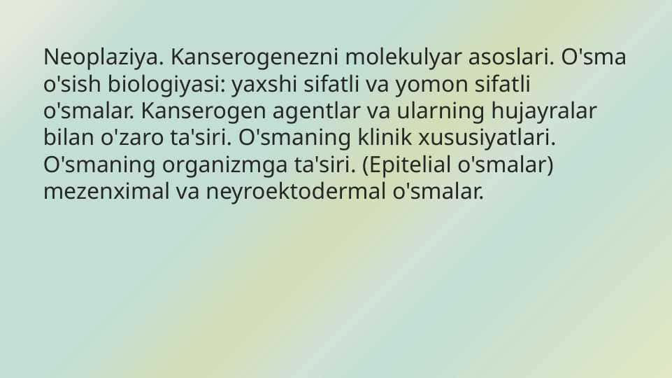 Neoplaziya. Kanserogenezni molekulyar asoslari. O'sma o'sish biologiyasi: yaxshi sifatli va yomon sifatli o'smalar. Kanserogen agentlar va ularning hujayralar bilan o'zaro ta'siri. O'smaning klinik xususiyatlari. O'smaning organizmga ta'siri. (Epitelial o'smalar) mezenximal va neyroektodermal o'smalar.