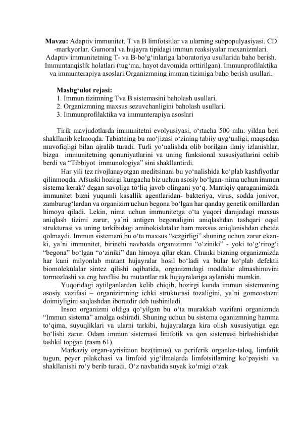Adaptiv immunitet. T va B limfotsitlar va ularning subpopulyasiyasi. CD -markyorlar. Gumoral va hujayra tipidagi immun reaksiyalar mexanizmlari. Adaptiv immunitetning T- va B-bo‘g‘inlariga laboratoriya usullarida baho berish. Immuntanqislik holatlari (tug‘ma, hayot davomida orttirilgan). Immunprofilaktika va immunterapiya asoslari.Organizmning immun tizimiga baho berish usullari.