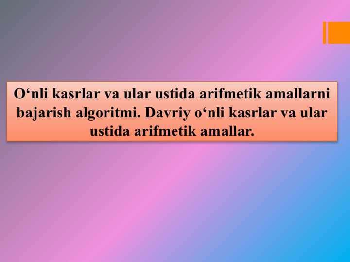 O‘nli kasrlar va ular ustida arifmetik amallarni bajarish algoritmi. Davriy o‘nli kasrlar va ular ustida arifmetik amallar.