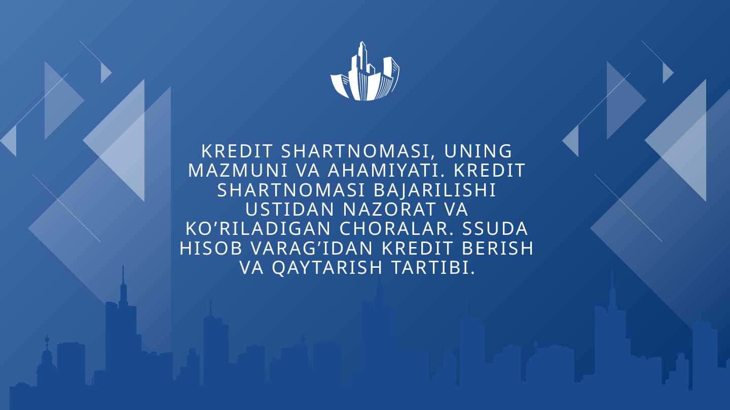 Kredit shartnomasi, uning mazmuni va ahamiyati. Kredit shartnomasi bajarilishi ustidan nazorat va ko’riladigan choralar. Suda hisob varag’idan kredit berish va qaytarish tartibi.