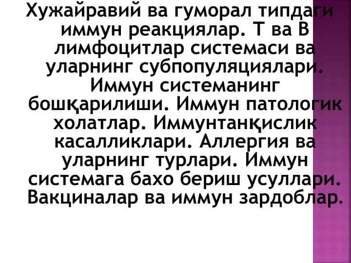 Хужайравий ва гуморал типдаги иммун реакциялар. Т ва В лимфоцитлар системаси ва уларнинг субпопуляциялари. Иммун системанинг бошқарилиши. Иммун патологик холатлар. Иммунтанқислик касалликлари. Аллергия ва уларнинг турлари. Иммун системага бахо бериш усуллари. Вакциналар ва иммун зардоблар.