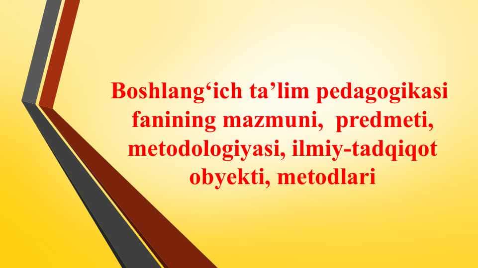 Boshlang‘ich ta’lim pedagogikasi fanining mazmuni, predmeti, metodologiyasi, ilmiy-tadqiqot obyekti, metodlari