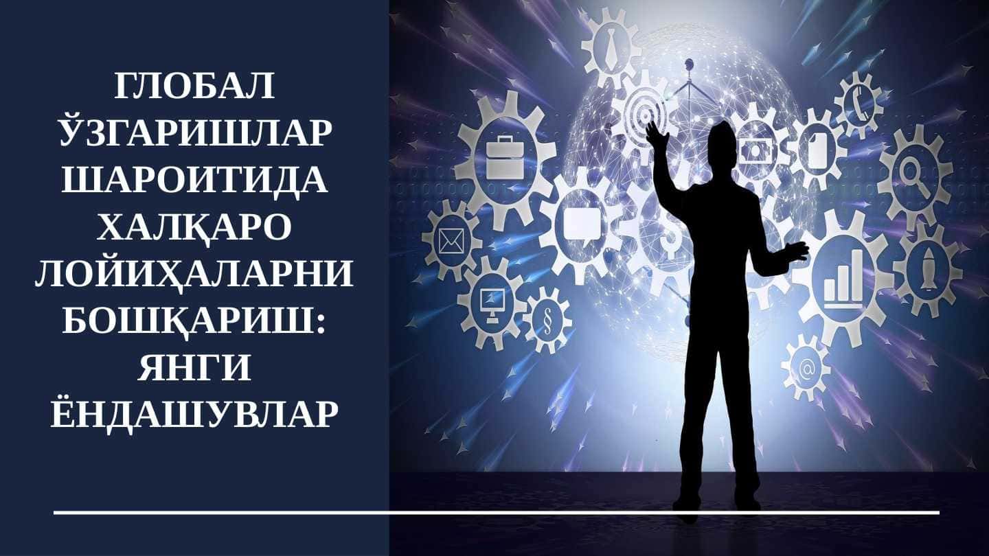 ГЛОБАЛ ЎЗГАРИШЛАР ШАРОИТИДА ХАЛҚАРО ЛОЙИҲАЛАРНИ БОШҚАРИШ: ЯНГИ ЁНДАШУВЛАР