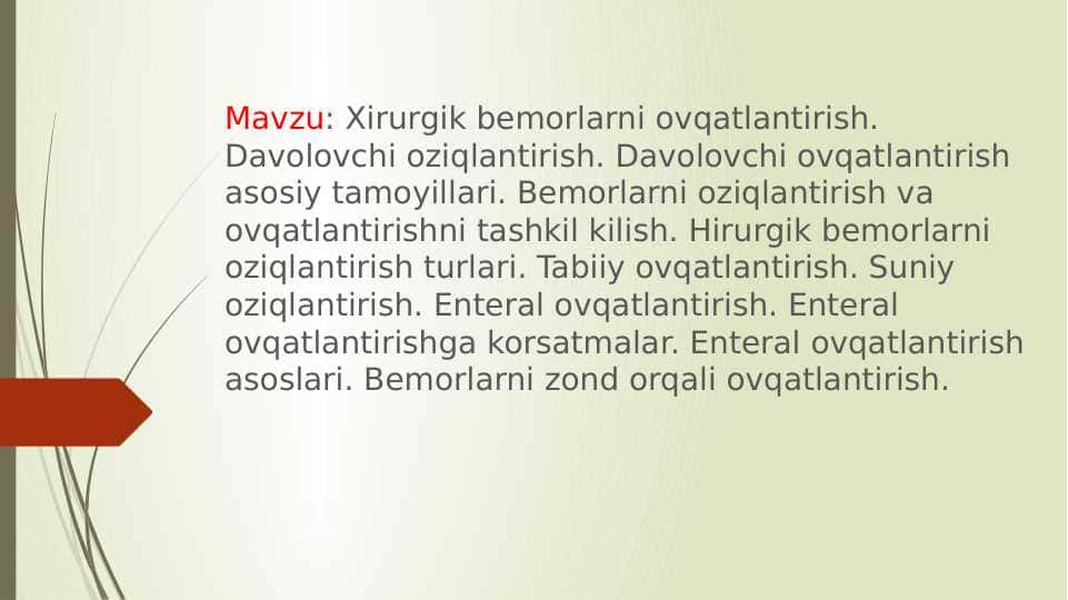Xirurgik bemorlarni ovqatlantirish. Davolovchi oziqlantirish. Davolovchi ovqatlantirish asosiy tamoyillari. Bemorlarni oziqlantirish va ovqatlantirishni tashkil kilish. Hirurgik bemorlarni oziqlantirish turlari. Tabiiy ovqatlantirish. Suniy oziqlantirish. Enteral ovqatlantirish. Enteral ovqatlantirishga korsatmalar. Enteral ovqatlantirish asoslari. Bemorlarni zond orqali ovqatlantirish.