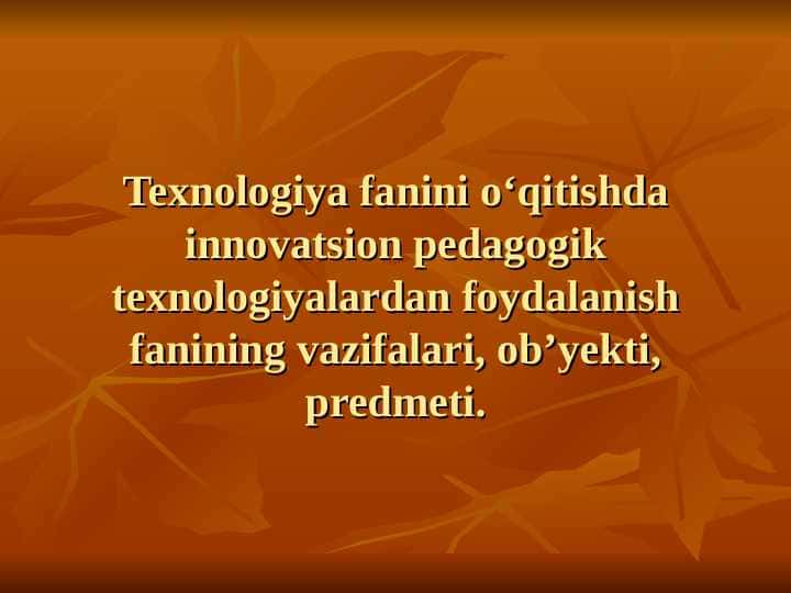Texnologiya fanini o‘qitishda innovatsion pedagogik texnologiyalardan foydalanish fanining vazifalari, ob’yekti, predmeti.