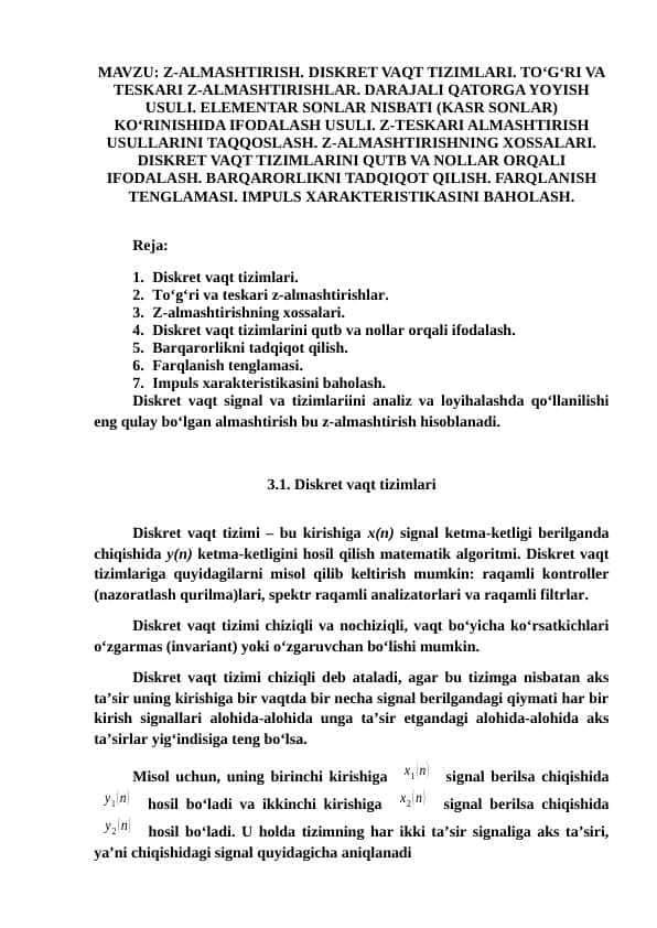 Z-ALMASHTIRISH. DISKRET VAQT TIZIMLARI. TO‘G‘RI VA TESKARI Z-ALMASHTIRISHLAR. DARAJALI QATORGA YOYISH USULI. ELEMENTAR SONLAR NISBATI (KASR SONLAR) KO‘RINISHIDA IFODALASH USULI. Z-TESKARI ALMASHTIRISH USULLARINI TAQQOSLASH. Z-ALMASHTIRISHNING XOSSALARI. DISKRET VAQT TIZIMLARINI QUTB VA NOLLAR ORQALI IFODALASH. BARQARORLIKNI TADQIQOT QILISH. FARQLANISH TENGLAMASI. IMPULS XARAKTERISTIKASINI BAHOLASH.